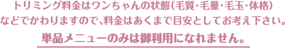 トリミング料金はワンちゃんの状態（毛質・毛量・毛玉・体格）などでかわりますので、料金はあくまで目安としてお考え下さい。